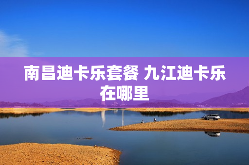 南昌迪卡乐套餐 九江迪卡乐在哪里