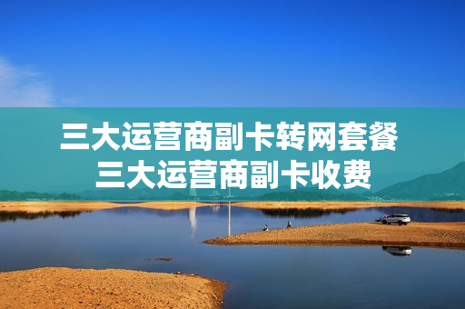 三大运营商副卡转网套餐 三大运营商副卡收费