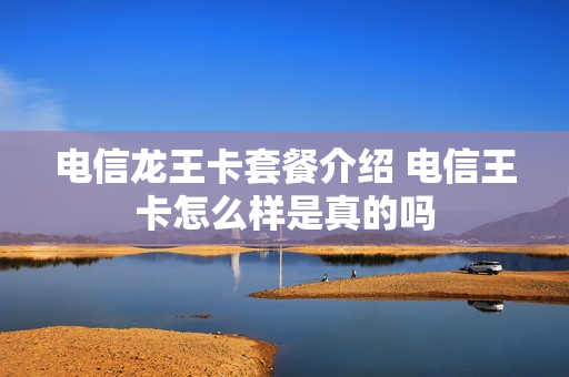 电信龙王卡套餐介绍 电信王卡怎么样是真的吗