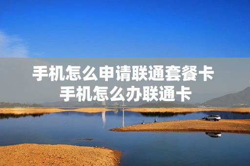 手机怎么申请联通套餐卡 手机怎么办联通卡