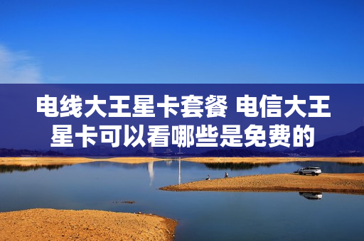 电线大王星卡套餐 电信大王星卡可以看哪些是免费的