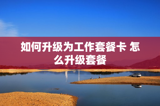 如何升级为工作套餐卡 怎么升级套餐