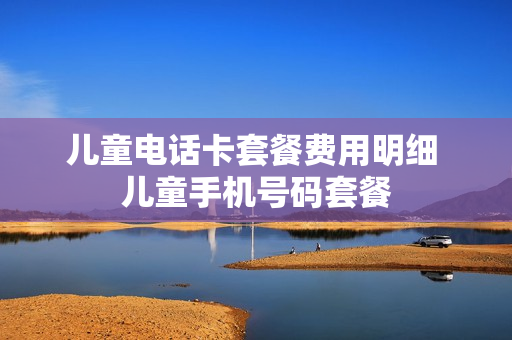 儿童电话卡套餐费用明细 儿童手机号码套餐