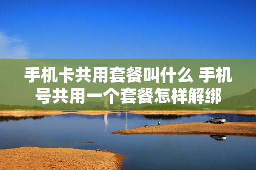 手机卡共用套餐叫什么 手机号共用一个套餐怎样解绑