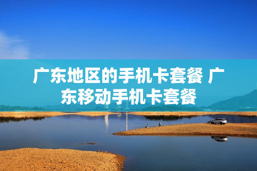 广东地区的手机卡套餐 广东移动手机卡套餐