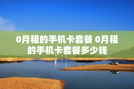 0月租的手机卡套餐 0月租的手机卡套餐多少钱