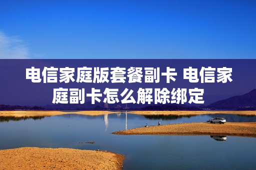 电信家庭版套餐副卡 电信家庭副卡怎么解除绑定
