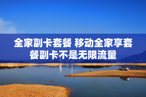 全家副卡套餐 移动全家享套餐副卡不是无限流量