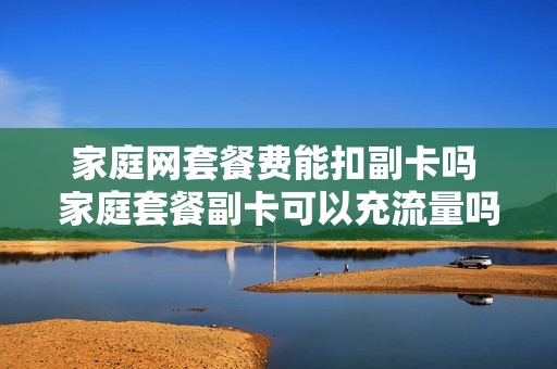 家庭网套餐费能扣副卡吗 家庭套餐副卡可以充流量吗
