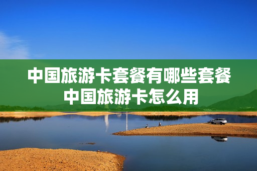 中国旅游卡套餐有哪些套餐 中国旅游卡怎么用