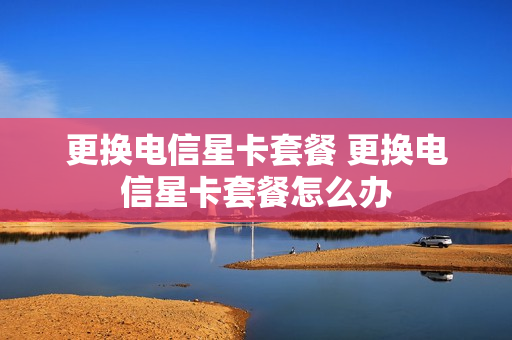 更换电信星卡套餐 更换电信星卡套餐怎么办
