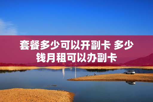 套餐多少可以开副卡 多少钱月租可以办副卡