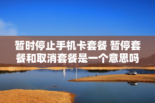 暂时停止手机卡套餐 暂停套餐和取消套餐是一个意思吗