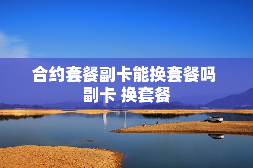 合约套餐副卡能换套餐吗 副卡 换套餐