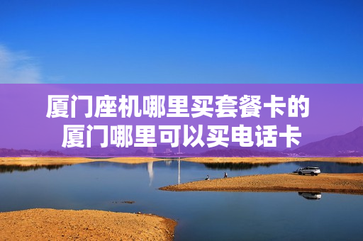 厦门座机哪里买套餐卡的 厦门哪里可以买电话卡