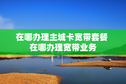 在哪办理主城卡宽带套餐 在哪办理宽带业务