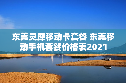 东莞灵犀移动卡套餐 东莞移动手机套餐价格表2021