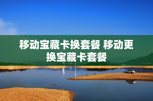 移动宝藏卡换套餐 移动更换宝藏卡套餐