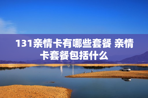 131亲情卡有哪些套餐 亲情卡套餐包括什么