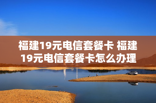福建19元电信套餐卡 福建19元电信套餐卡怎么办理