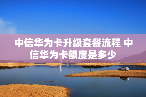 中信华为卡升级套餐流程 中信华为卡额度是多少
