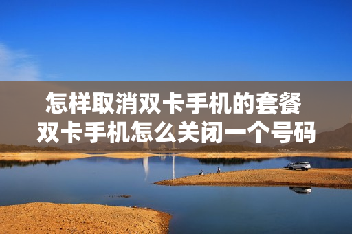 怎样取消双卡手机的套餐 双卡手机怎么关闭一个号码
