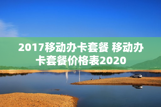 2017移动办卡套餐 移动办卡套餐价格表2020