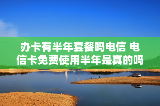 办卡有半年套餐吗电信 电信卡免费使用半年是真的吗