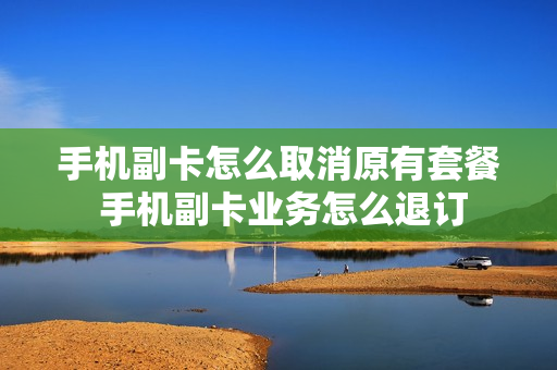 手机副卡怎么取消原有套餐 手机副卡业务怎么退订