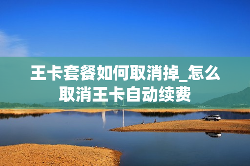 王卡套餐如何取消掉_怎么取消王卡自动续费
