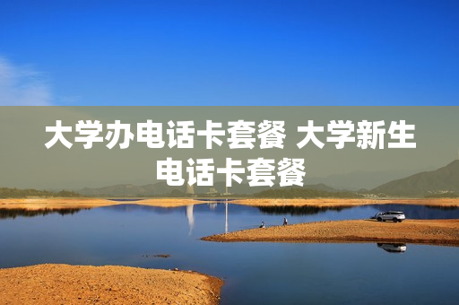 大学办电话卡套餐 大学新生电话卡套餐