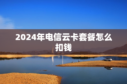 2024年电信云卡套餐怎么扣钱