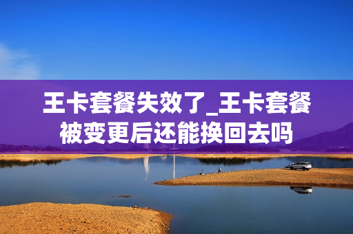 王卡套餐失效了_王卡套餐被变更后还能换回去吗