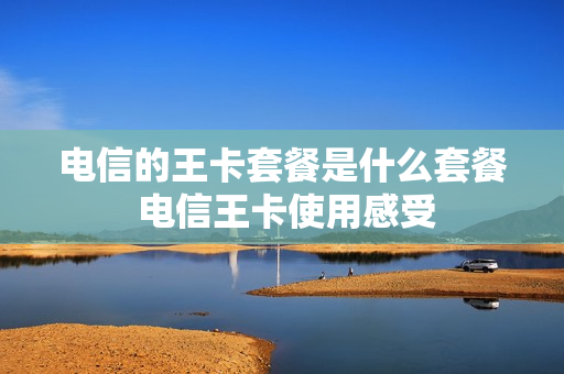 电信的王卡套餐是什么套餐 电信王卡使用感受