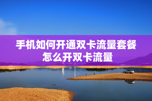 手机如何开通双卡流量套餐 怎么开双卡流量