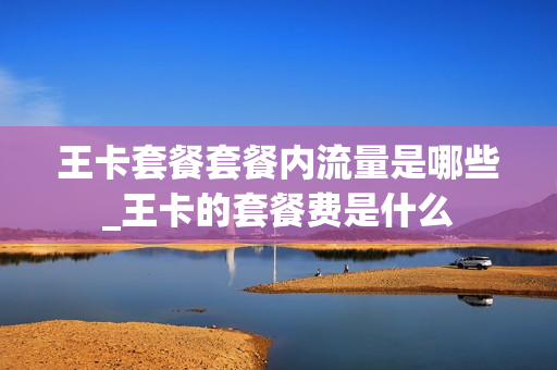 王卡套餐套餐内流量是哪些_王卡的套餐费是什么