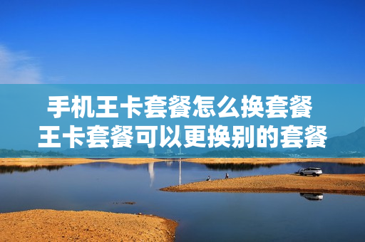 手机王卡套餐怎么换套餐 王卡套餐可以更换别的套餐吗