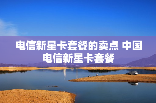 电信新星卡套餐的卖点 中国电信新星卡套餐
