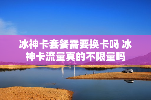 冰神卡套餐需要换卡吗 冰神卡流量真的不限量吗