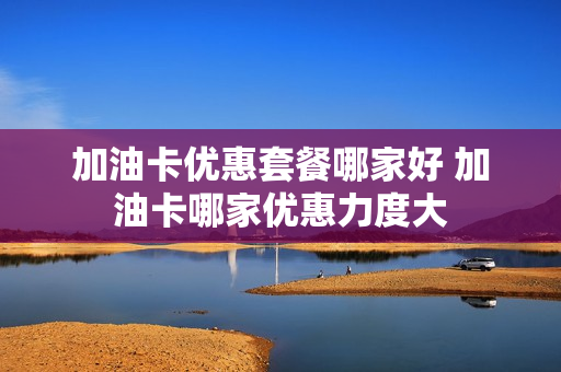 加油卡优惠套餐哪家好 加油卡哪家优惠力度大
