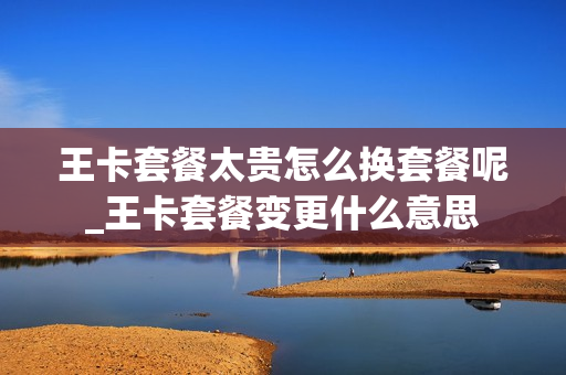 王卡套餐太贵怎么换套餐呢_王卡套餐变更什么意思