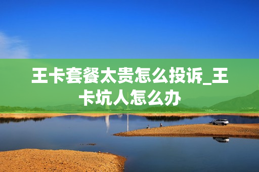 王卡套餐太贵怎么投诉_王卡坑人怎么办