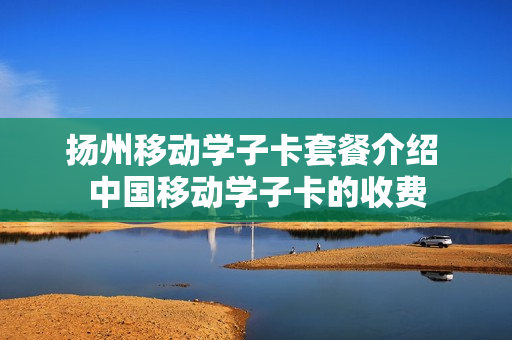 扬州移动学子卡套餐介绍 中国移动学子卡的收费