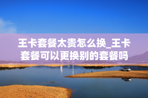 王卡套餐太贵怎么换_王卡套餐可以更换别的套餐吗