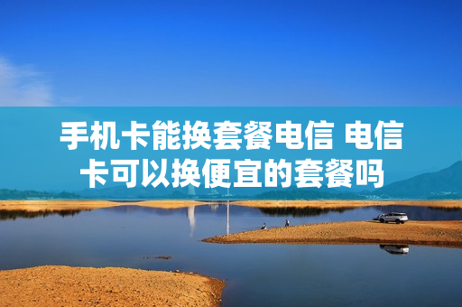 手机卡能换套餐电信 电信卡可以换便宜的套餐吗