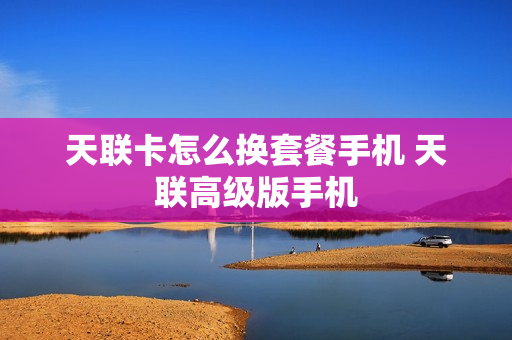 天联卡怎么换套餐手机 天联高级版手机