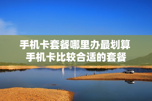 手机卡套餐哪里办最划算 手机卡比较合适的套餐
