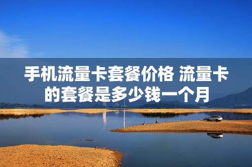 手机流量卡套餐价格 流量卡的套餐是多少钱一个月