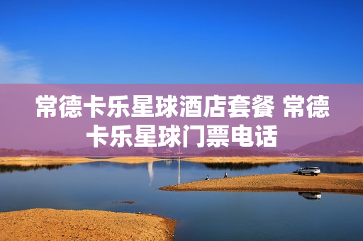 常德卡乐星球酒店套餐 常德卡乐星球门票电话