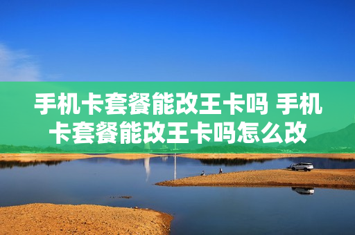 手机卡套餐能改王卡吗 手机卡套餐能改王卡吗怎么改